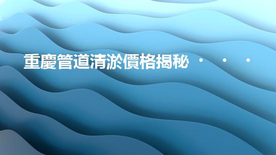 重慶管道清淤價格揭秘！為何有的清淤費用高昂，而有的卻便宜如菜市場？快來了解這背后的秘密！